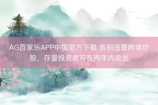 AG百家乐APP中国官方下载 告别违警跨境炒股,存量投资者可在两年内卖出