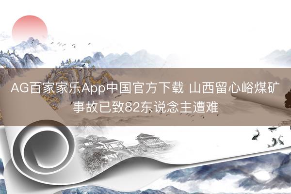 AG百家家乐App中国官方下载 山西留心峪煤矿事故已致82东说念主遭难