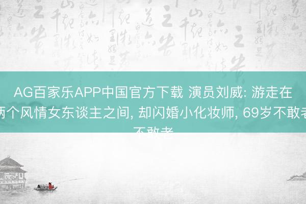 AG百家乐APP中国官方下载 演员刘威: 游走在两个风情女东谈主之间, 却闪婚小化妆师, 69岁不敢老