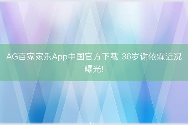 AG百家家乐App中国官方下载 36岁谢依霖近况曝光!