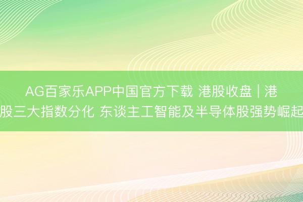 AG百家乐APP中国官方下载 港股收盘 | 港股三大指数分化 东谈主工智能及半导体股强势崛起