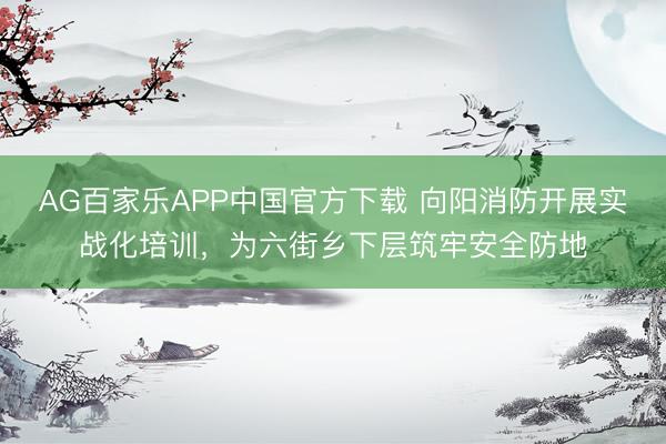 AG百家乐APP中国官方下载 向阳消防开展实战化培训,为六街乡下层筑牢安全防地