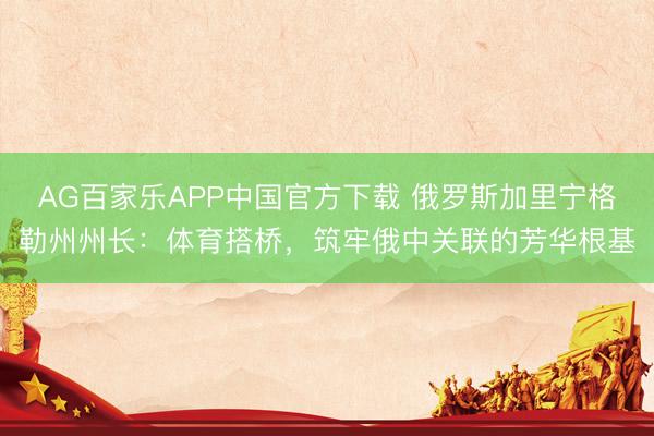 AG百家乐APP中国官方下载 俄罗斯加里宁格勒州州长:体育搭桥,筑牢俄中关联的芳华根基