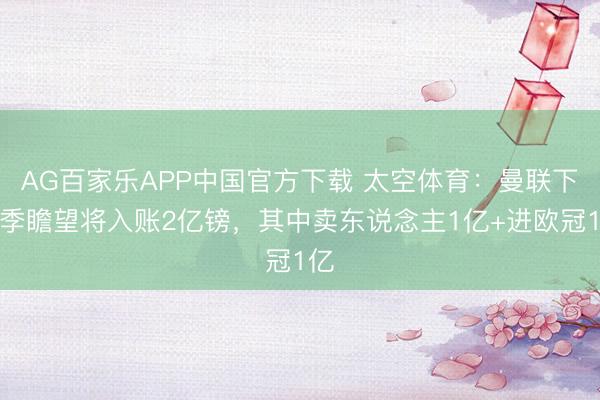 AG百家乐APP中国官方下载 太空体育:曼联下赛季瞻望将入账2亿镑,其中卖东说念主1亿+进欧冠1亿