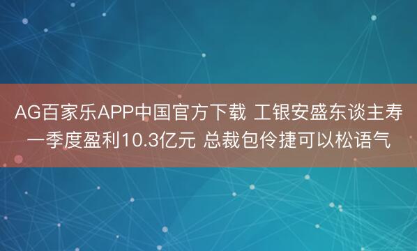 AG百家乐APP中国官方下载 工银安盛东谈主寿一季度盈利10.3亿元 总裁包伶捷可以松语气