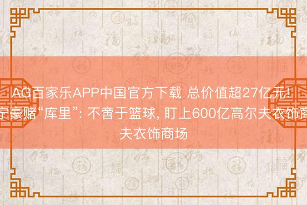 AG百家乐APP中国官方下载 总价值超27亿元! 李宁豪赌“库里”: 不啻于篮球, 盯上600亿高尔夫衣饰商场