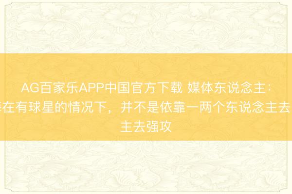 AG百家乐APP中国官方下载 媒体东说念主:上海在有球星的情况下,并不是依靠一两个东说念主去强攻