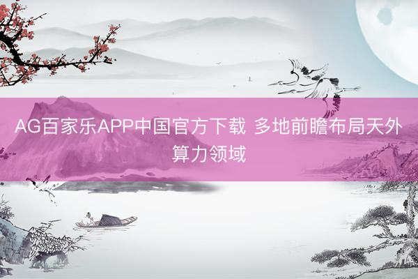 AG百家乐APP中国官方下载 多地前瞻布局天外算力领域