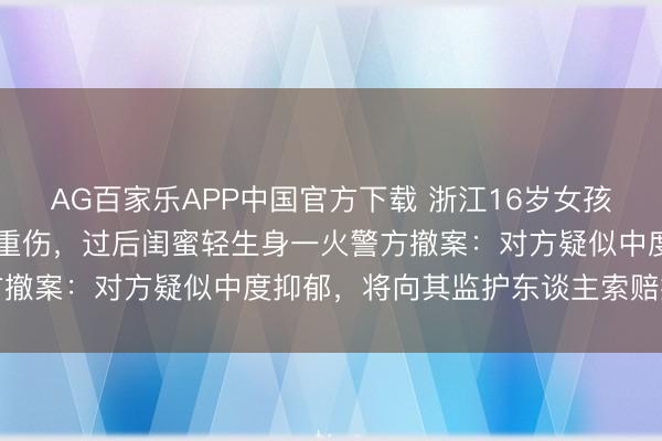 AG百家乐APP中国官方下载 浙江16岁女孩在家被闺蜜捅刺25刀致重伤,过后闺蜜轻生身一火警方撤案:对方疑似中度抑郁,将向其监护东谈主索赔援手费