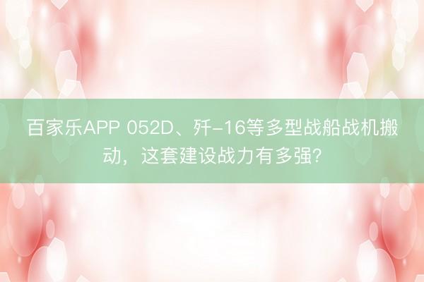 百家乐APP 052D、歼-16等多型战船战机搬动,这套建设战力有多强?