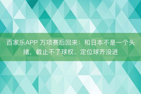 百家乐APP 万项赛后回来:和日本不是一个头绪,截止不了球权、定位球齐没进