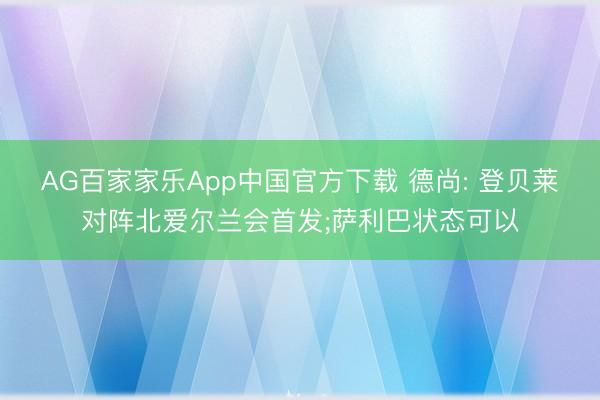 AG百家家乐App中国官方下载 德尚: 登贝莱对阵北爱尔兰会首发;萨利巴状态可以