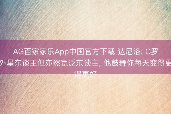 AG百家家乐App中国官方下载 达尼洛: C罗是外星东谈主但亦然宽泛东谈主, 他鼓舞你每天变得更好