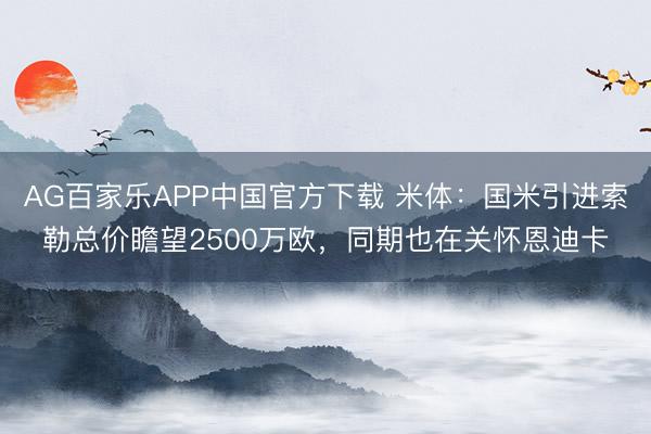AG百家乐APP中国官方下载 米体:国米引进索勒总价瞻望2500万欧,同期也在关怀恩迪卡