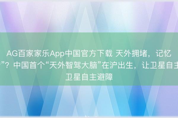 AG百家家乐App中国官方下载 天外拥堵，记忆“刮蹭”？中国首个“天外智驾大脑”在沪出生，让卫星自主避障