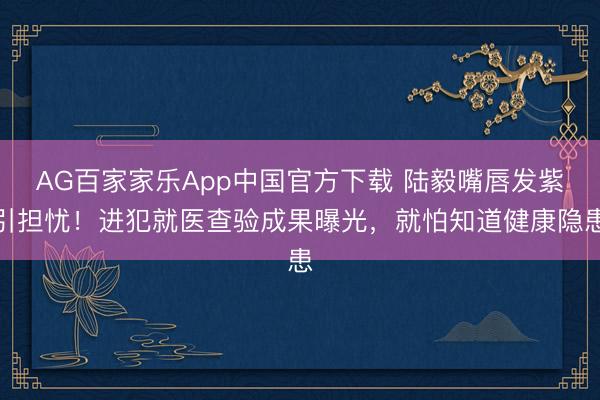 AG百家家乐App中国官方下载 陆毅嘴唇发紫引担忧!进犯就医查验成果曝光,就怕知道健康隐患