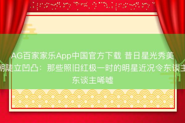 AG百家家乐App中国官方下载 昔日星光秀美,今朝陡立凹凸:那些照旧红极一时的明星近况令东谈主唏嘘