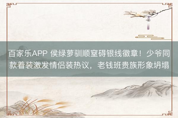 百家乐APP 侯绿萝驯顺窒碍银线徽章!少爷同款着装激发情侣装热议,老钱班贵族形象坍塌