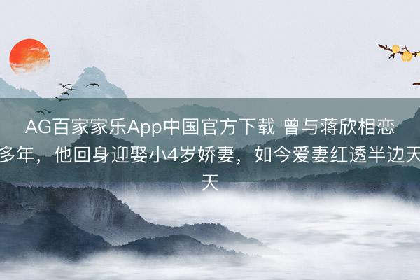 AG百家家乐App中国官方下载 曾与蒋欣相恋多年,他回身迎娶小4岁娇妻,如今爱妻红透半边天