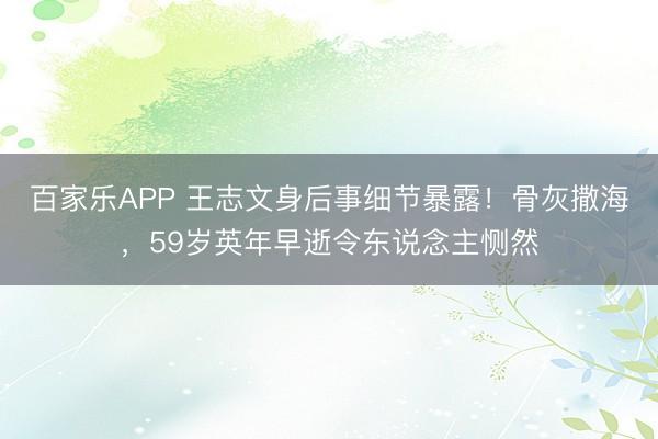 百家乐APP 王志文身后事细节暴露!骨灰撒海,59岁英年早逝令东说念主恻然