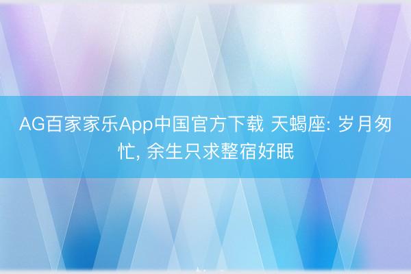 AG百家家乐App中国官方下载 天蝎座: 岁月匆忙， 余生只求整宿好眠