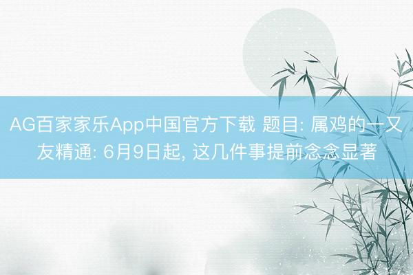AG百家家乐App中国官方下载 题目: 属鸡的一又友精通: 6月9日起, 这几件事提前念念显著
