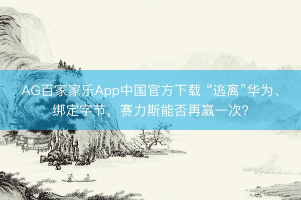 AG百家家乐App中国官方下载 “逃离”华为、绑定字节,赛力斯能否再赢一次?