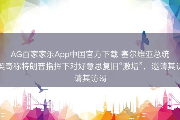 AG百家家乐App中国官方下载 塞尔维亚总统武契奇称特朗普指挥下对好意思复旧“激增”,邀请其访谒