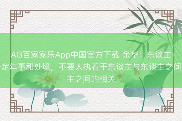 AG百家家乐App中国官方下载 余华:东谈主到了一定年事和处境,不要太执着于东谈主与东谈主之间的相关