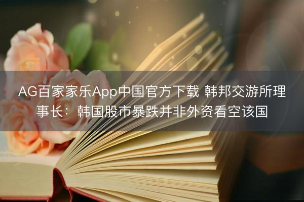 AG百家家乐App中国官方下载 韩邦交游所理事长:韩国股市暴跌并非外资看空该国