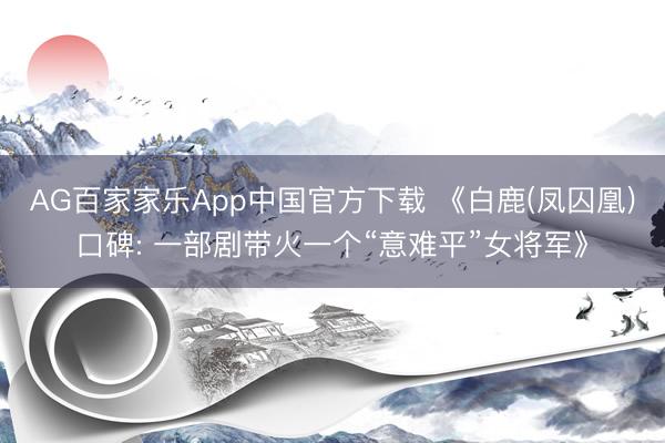 AG百家家乐App中国官方下载 《白鹿(凤囚凰)口碑: 一部剧带火一个“意难平”女将军》