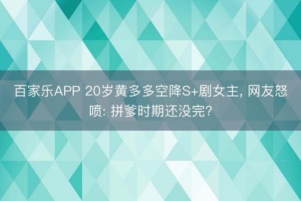百家乐APP 20岁黄多多空降S+剧女主, 网友怒喷: 拼爹时期还没完?