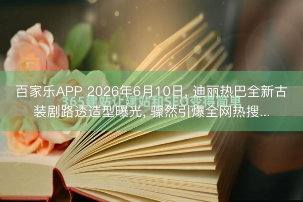 百家乐APP 2026年6月10日, 迪丽热巴全新古装剧路透造型曝光, 骤然引爆全网热搜...