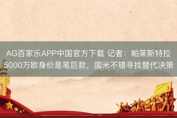 AG百家乐APP中国官方下载 记者:帕莱斯特拉5000万欧身价是笔巨款,国米不错寻找替代决策