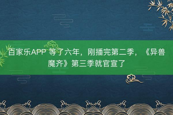 百家乐APP 等了六年,刚播完第二季,《异兽魔齐》第三季就官宣了