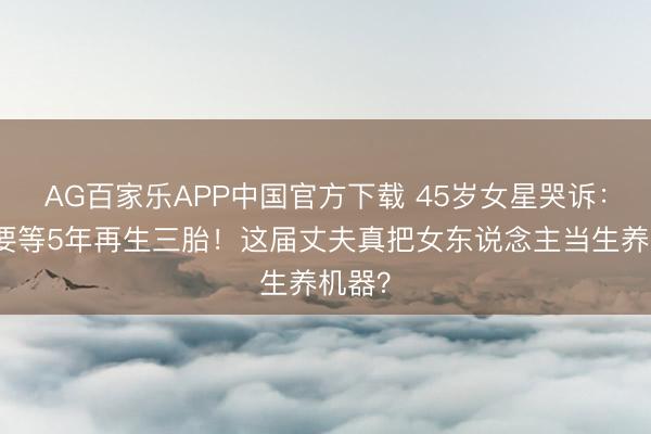 AG百家乐APP中国官方下载 45岁女星哭诉：老公要等5年再生三胎！这届丈夫真把女东说念主当生养机器？
