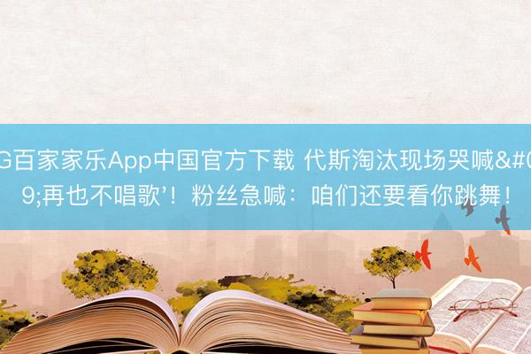 AG百家家乐App中国官方下载 代斯淘汰现场哭喊'再也不唱歌'!粉丝急喊:咱们还要看你跳舞!