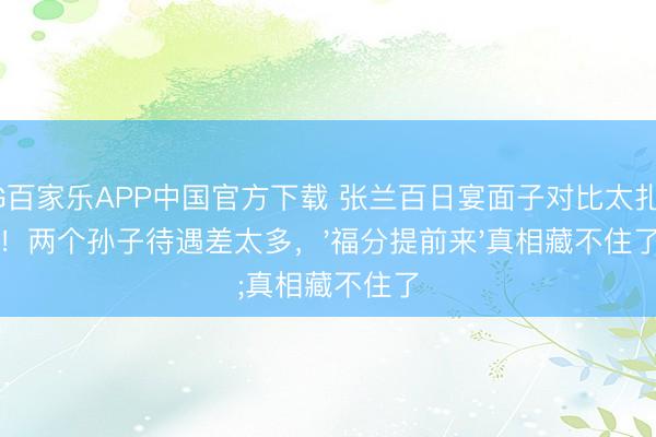 AG百家乐APP中国官方下载 张兰百日宴面子对比太扎心!两个孙子待遇差太多,'福分提前来'真相藏不住了