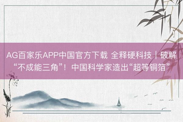 AG百家乐APP中国官方下载 全释硬科技|破解“不成能三角”!中国科学家造出“超等铜箔”