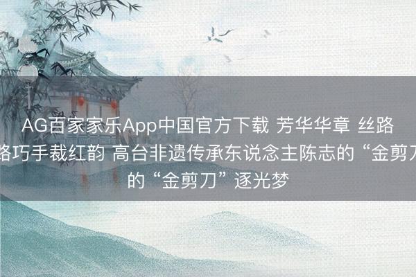 AG百家家乐App中国官方下载 芳华华章 丝路逐光丨丝路巧手裁红韵 高台非遗传承东说念主陈志的 “金剪刀” 逐光梦