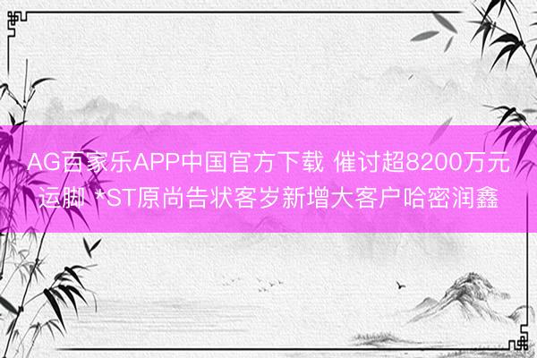 AG百家乐APP中国官方下载 催讨超8200万元运脚 *ST原尚告状客岁新增大客户哈密润鑫