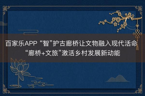 百家乐APP “智”护古廊桥让文物融入现代活命 “廊桥+文旅”激活乡村发展新动能