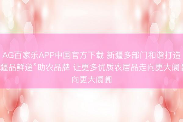 AG百家乐APP中国官方下载 新疆多部门和谐打造“疆品鲜递”助农品牌 让更多优质农居品走向更大阛阓