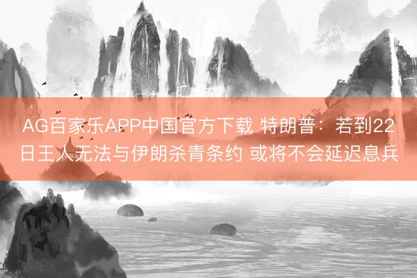 AG百家乐APP中国官方下载 特朗普:若到22日王人无法与伊朗杀青条约 或将不会延迟息兵