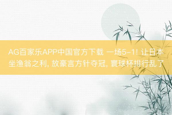 AG百家乐APP中国官方下载 一场5-1! 让日本坐渔翁之利, 放豪言方针夺冠, 寰球杯排行乱了