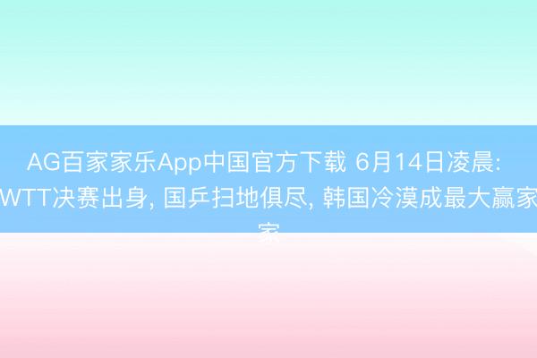 AG百家家乐App中国官方下载 6月14日凌晨: WTT决赛出身, 国乒扫地俱尽, 韩国冷漠成最大赢家