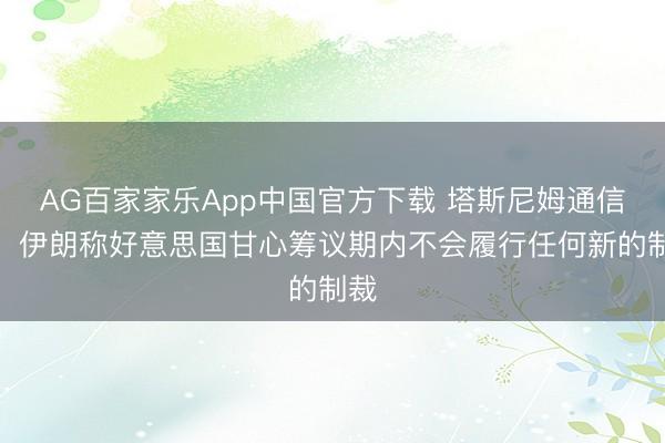 AG百家家乐App中国官方下载 塔斯尼姆通信社:伊朗称好意思国甘心筹议期内不会履行任何新的制裁