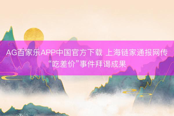 AG百家乐APP中国官方下载 上海链家通报网传“吃差价”事件拜谒成果
