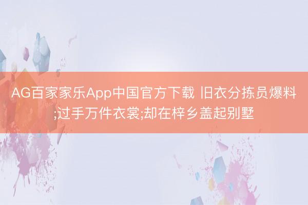 AG百家家乐App中国官方下载 旧衣分拣员爆料;过手万件衣裳;却在梓乡盖起别墅