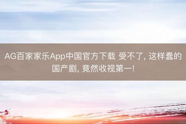 AG百家家乐App中国官方下载 受不了, 这样蠢的国产剧, 竟然收视第一!